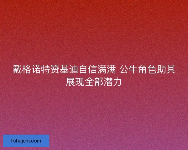 戴格诺特赞基迪自信满满 公牛角色助其展现全部潜力 戴格诺特赞基迪自信满满 公牛角色助其展现全部潜力