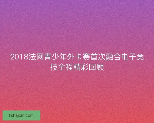 2018法网青少年外卡赛首次融合电子竞技全程精彩回顾 2018法网青少年外卡赛首次融合电子竞技全程精彩回顾
