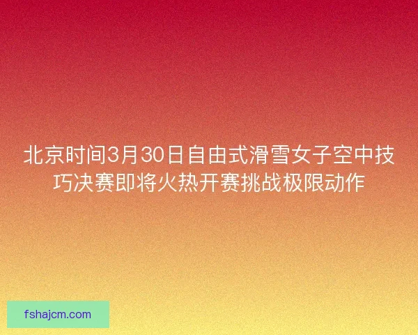 北京时间3月30日自由式滑雪女子空中技巧决赛即将火热开赛挑战极限动作
