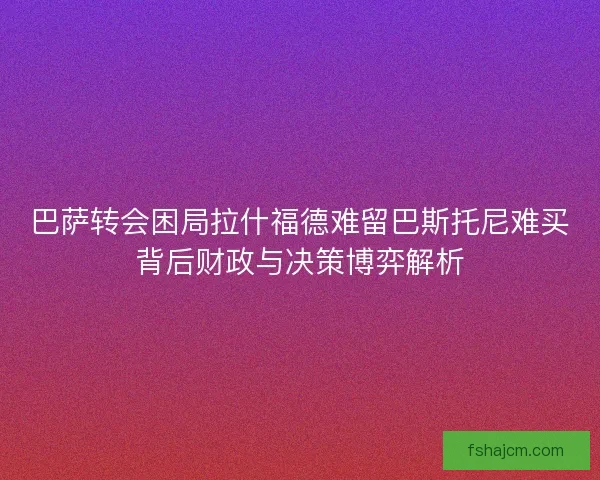 巴萨转会困局拉什福德难留巴斯托尼难买背后财政与决策博弈解析