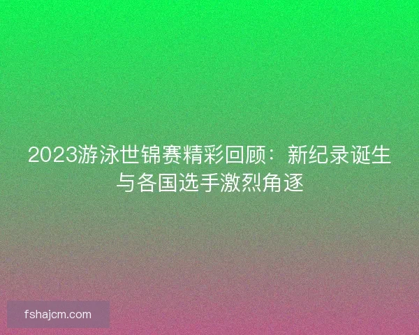 2023游泳世锦赛精彩回顾：新纪录诞生与各国选手激烈角逐