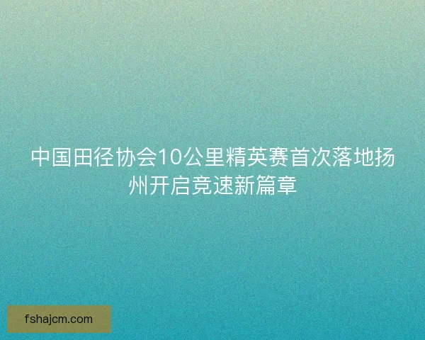 中国田径协会10公里精英赛首次落地扬州开启竞速新篇章 中国田径协会10公里精英赛首次落地扬州开启竞速新篇章