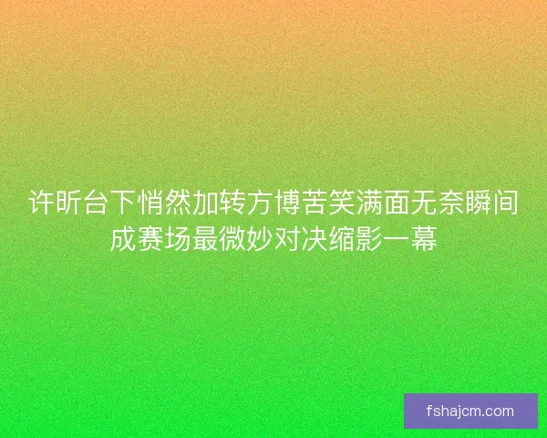 许昕台下悄然加转方博苦笑满面无奈瞬间成赛场最微妙对决缩影一幕