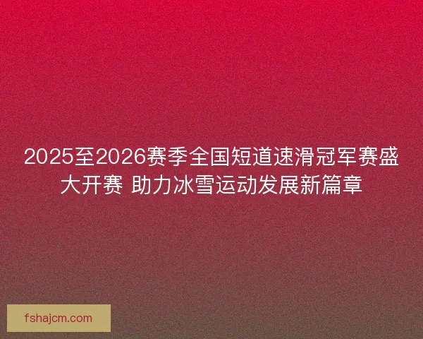 2025至2026赛季全国短道速滑冠军赛盛大开赛 助力冰雪运动发展新篇章