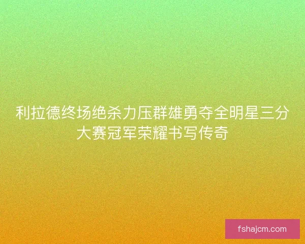 利拉德终场绝杀力压群雄勇夺全明星三分大赛冠军荣耀书写传奇