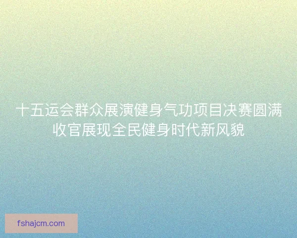 十五运会群众展演健身气功项目决赛圆满收官展现全民健身时代新风貌