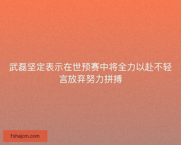 武磊坚定表示在世预赛中将全力以赴不轻言放弃努力拼搏