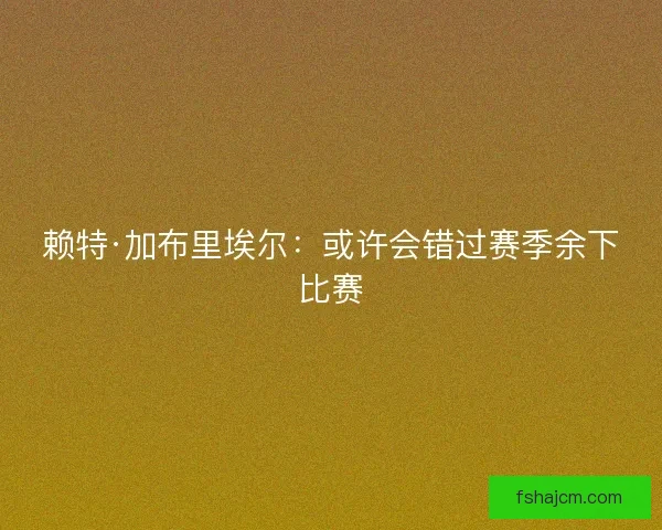 赖特·加布里埃尔:或许会错过赛季余下比赛 赖特·加布里埃尔:或许会错过赛季余下比赛