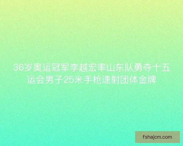 36岁奥运冠军李越宏率山东队勇夺十五运会男子25米手枪速射团体金牌 36岁奥运冠军李越宏率山东队勇夺十五运会男子25米手枪速射团体金牌