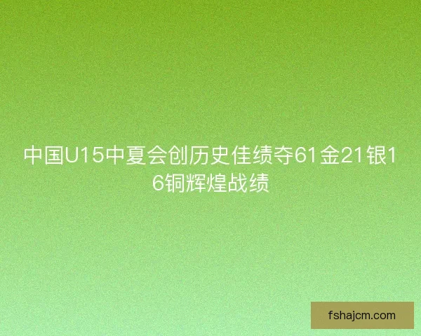 中国U15中夏会创历史佳绩夺61金21银16铜辉煌战绩 中国U15中夏会创历史佳绩夺61金21银16铜辉煌战绩