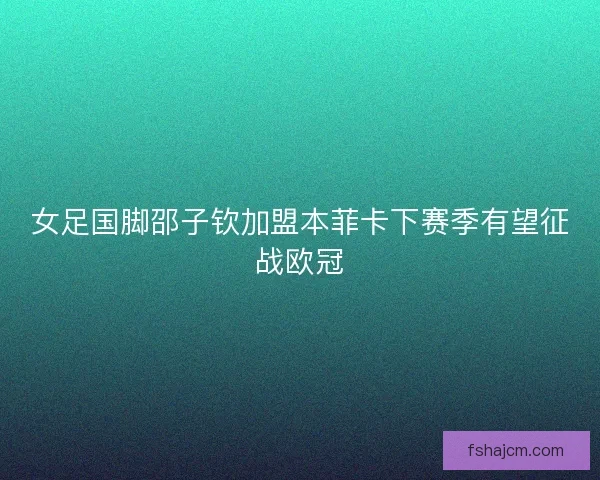 女足国脚邵子钦加盟本菲卡下赛季有望征战欧冠