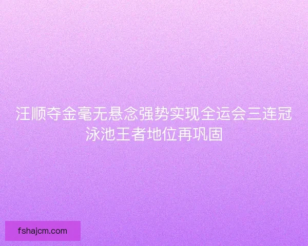 汪顺夺金毫无悬念强势实现全运会三连冠泳池王者地位再巩固