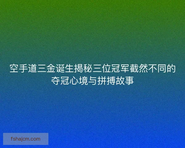空手道三金诞生揭秘三位冠军截然不同的夺冠心境与拼搏故事 空手道三金诞生揭秘三位冠军截然不同的夺冠心境与拼搏故事