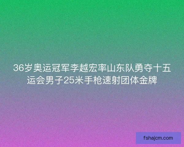36岁奥运冠军李越宏率山东队勇夺十五运会男子25米手枪速射团体金牌 36岁奥运冠军李越宏率山东队勇夺十五运会男子25米手枪速射团体金牌