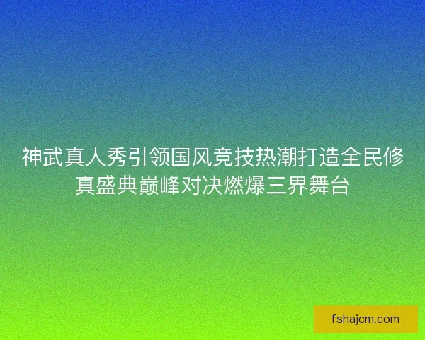 神武真人秀引领国风竞技热潮打造全民修真盛典巅峰对决燃爆三界舞台 神武真人秀引领国风竞技热潮打造全民修真盛典巅峰对决燃爆三界舞台