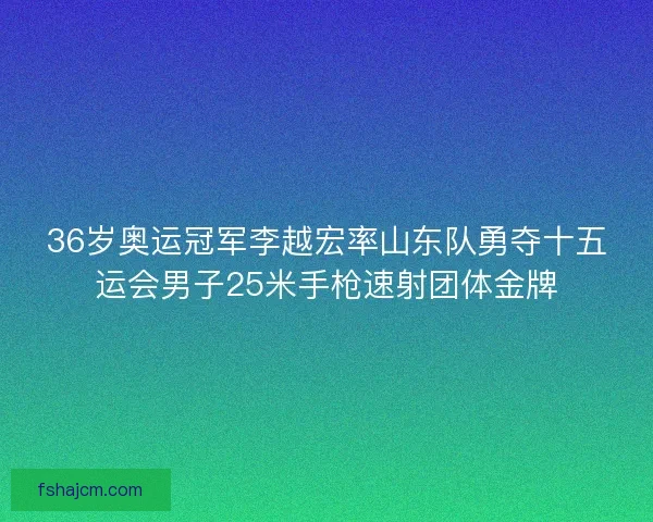36岁奥运冠军李越宏率山东队勇夺十五运会男子25米手枪速射团体金牌 36岁奥运冠军李越宏率山东队勇夺十五运会男子25米手枪速射团体金牌