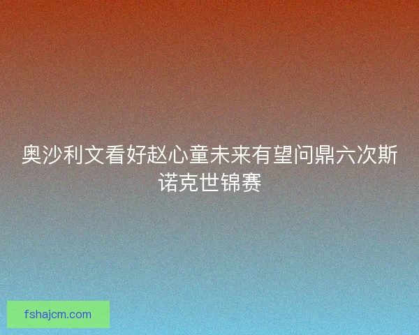 奥沙利文看好赵心童未来有望问鼎六次斯诺克世锦赛