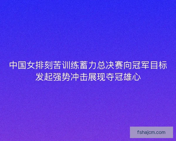 中国女排刻苦训练蓄力总决赛向冠军目标发起强势冲击展现夺冠雄心