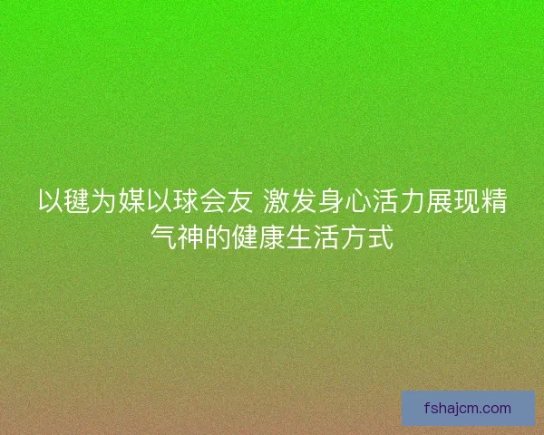 以毽为媒以球会友 激发身心活力展现精气神的健康生活方式