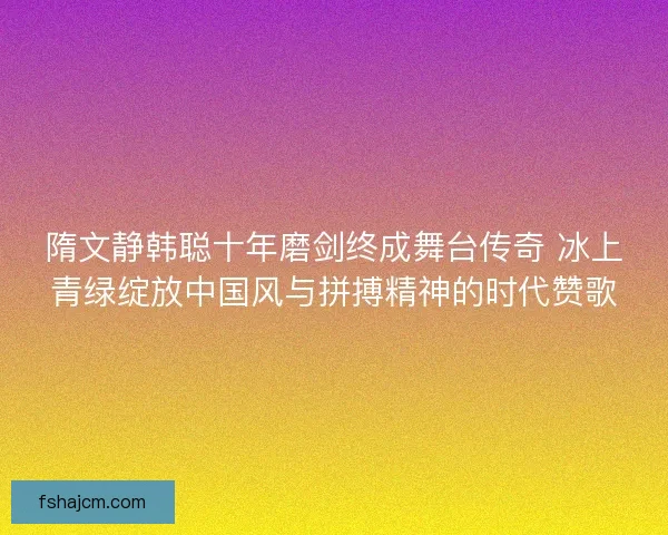隋文静韩聪十年磨剑终成舞台传奇 冰上青绿绽放中国风与拼搏精神的时代赞歌 隋文静韩聪十年磨剑终成舞台传奇 冰上青绿绽放中国风与拼搏精神的时代赞歌