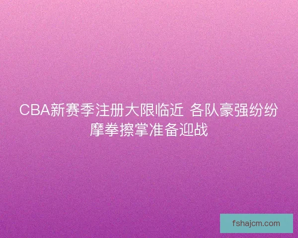 CBA新赛季注册大限临近 各队豪强纷纷摩拳擦掌准备迎战 CBA新赛季注册大限临近 各队豪强纷纷摩拳擦掌准备迎战