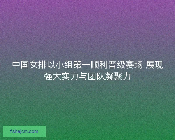 中国女排以小组第一顺利晋级赛场 展现强大实力与团队凝聚力 中国女排以小组第一顺利晋级赛场 展现强大实力与团队凝聚力