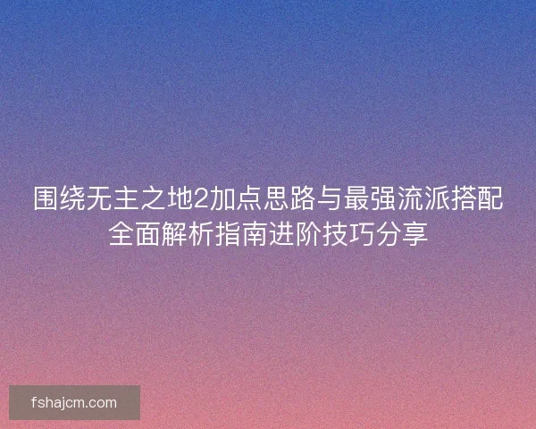 围绕无主之地2加点思路与最强流派搭配全面解析指南进阶技巧分享