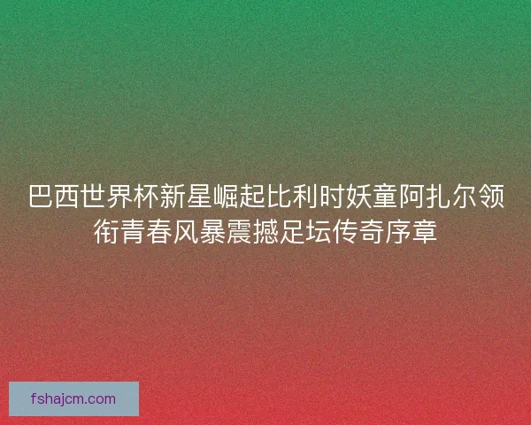 巴西世界杯新星崛起比利时妖童阿扎尔领衔青春风暴震撼足坛传奇序章 巴西世界杯新星崛起比利时妖童阿扎尔领衔青春风暴震撼足坛传奇序章