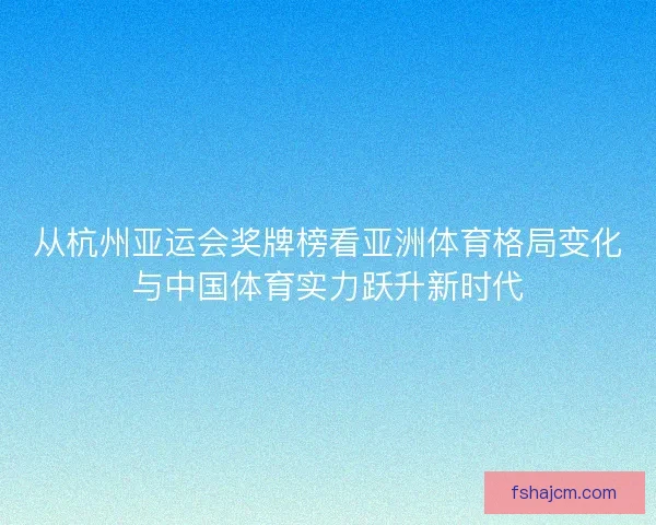从杭州亚运会奖牌榜看亚洲体育格局变化与中国体育实力跃升新时代 从杭州亚运会奖牌榜看亚洲体育格局变化与中国体育实力跃升新时代
