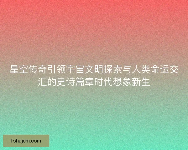 星空传奇引领宇宙文明探索与人类命运交汇的史诗篇章时代想象新生
